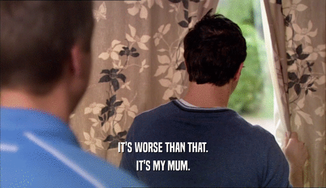 IT'S WORSE THAN THAT. IT'S MY MUM. 