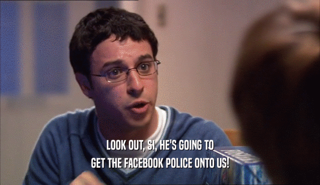 LOOK OUT, SI, HE'S GOING TO GET THE FACEBOOK POLICE ONTO US! 