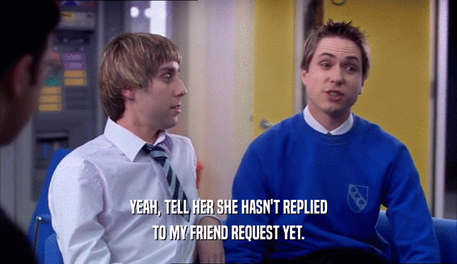 YEAH, TELL HER SHE HASN'T REPLIED TO MY FRIEND REQUEST YET. 