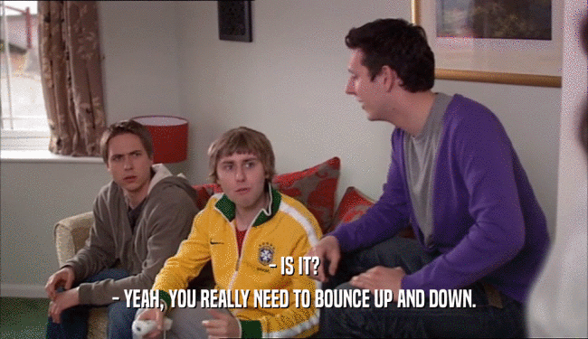 - IS IT? - YEAH, YOU REALLY NEED TO BOUNCE UP AND DOWN. 