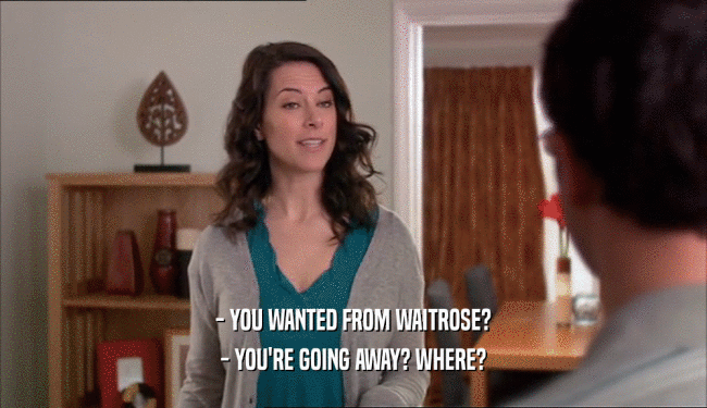 - YOU WANTED FROM WAITROSE? - YOU'RE GOING AWAY? WHERE? 