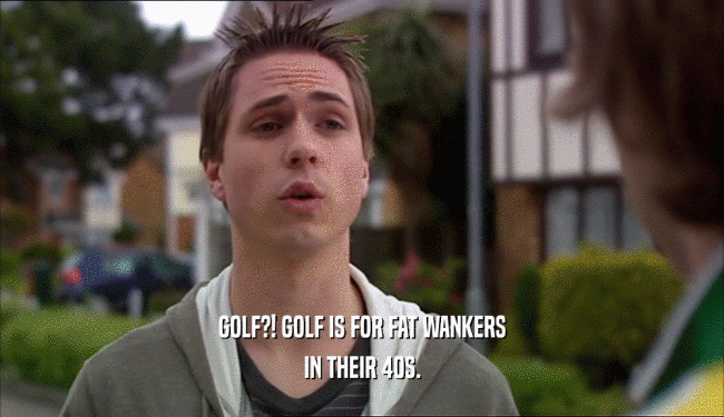 GOLF?! GOLF IS FOR FAT WANKERS
 IN THEIR 40S.
 