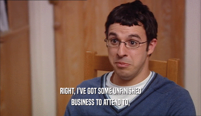 RIGHT, I'VE GOT SOME UNFINISHED BUSINESS TO ATTEND TO, 