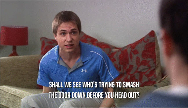 SHALL WE SEE WHO'S TRYING TO SMASH THE DOOR DOWN BEFORE YOU HEAD OUT? 