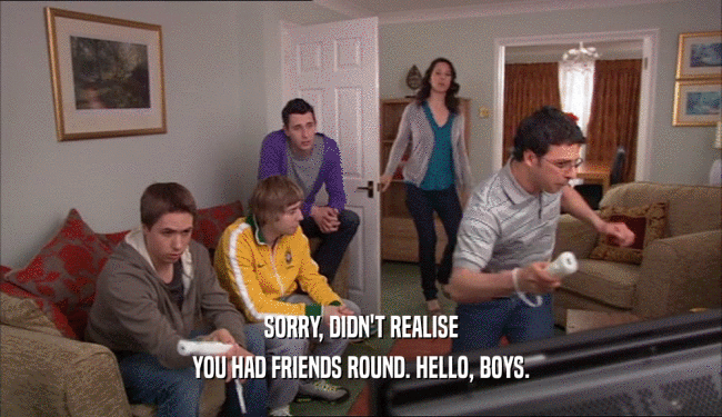 SORRY, DIDN'T REALISE YOU HAD FRIENDS ROUND. HELLO, BOYS. 
