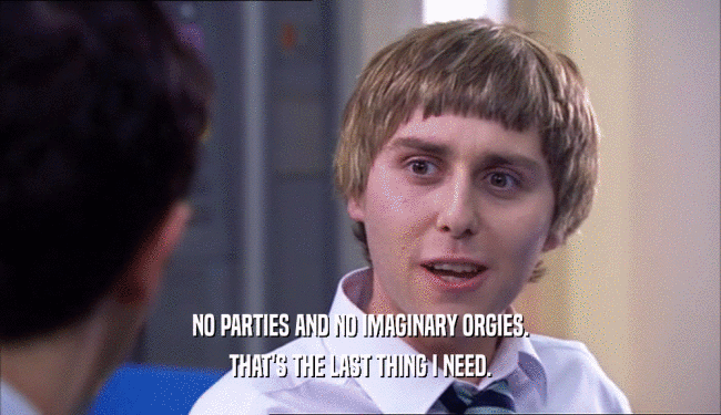 NO PARTIES AND NO IMAGINARY ORGIES. THAT'S THE LAST THING I NEED. 