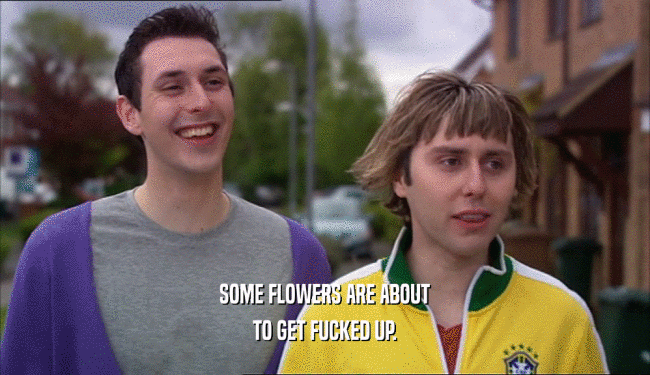 SOME FLOWERS ARE ABOUT TO GET FUCKED UP. 
