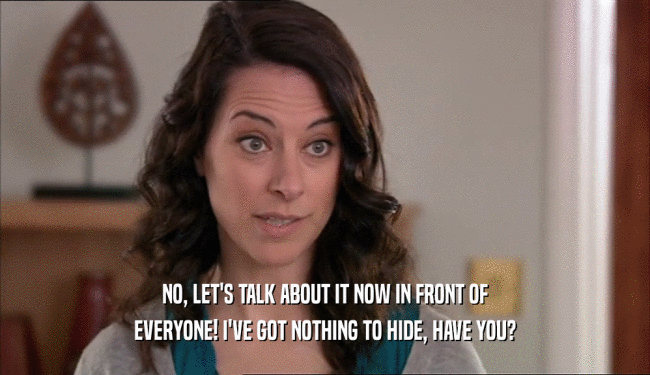 NO, LET'S TALK ABOUT IT NOW IN FRONT OF EVERYONE! I'VE GOT NOTHING TO HIDE, HAVE YOU? 