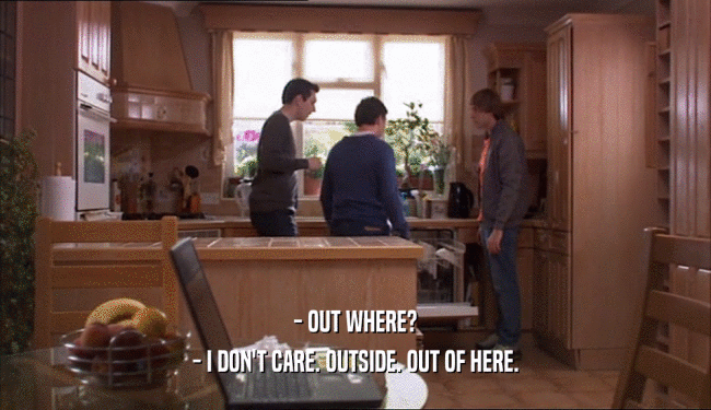 - OUT WHERE? - I DON'T CARE. OUTSIDE. OUT OF HERE. 