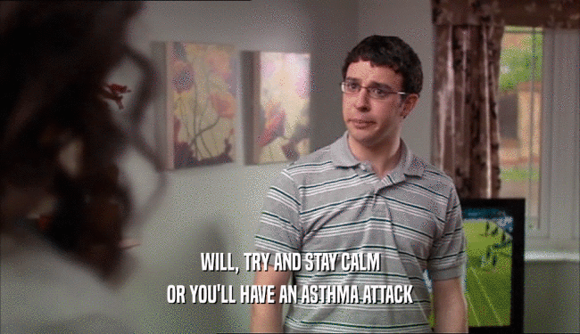 WILL, TRY AND STAY CALM OR YOU'LL HAVE AN ASTHMA ATTACK 