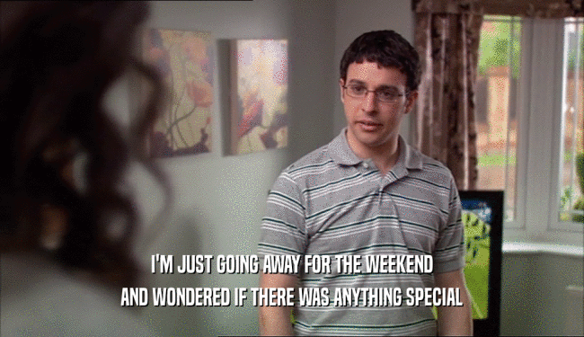 I'M JUST GOING AWAY FOR THE WEEKEND AND WONDERED IF THERE WAS ANYTHING SPECIAL 
