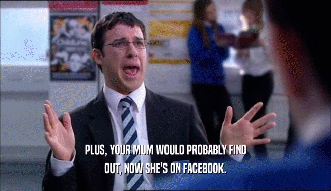 PLUS, YOUR MUM WOULD PROBABLY FIND OUT, NOW SHE'S ON FACEBOOK. 