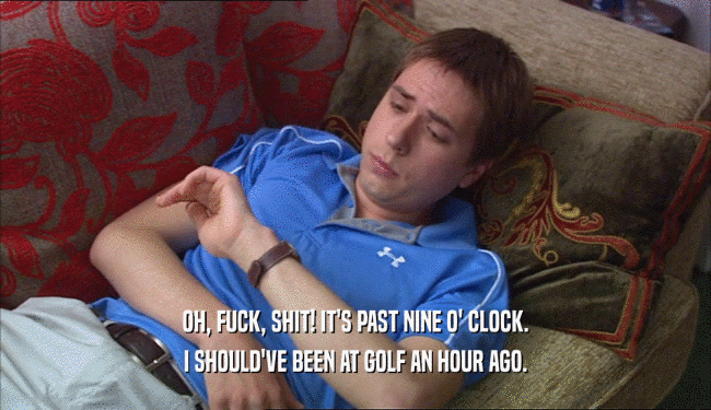 OH, FUCK, SHIT! IT'S PAST NINE O' CLOCK. I SHOULD'VE BEEN AT GOLF AN HOUR AGO. 