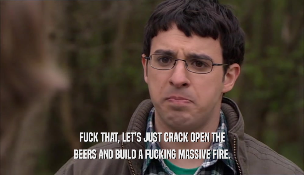 FUCK THAT, LET'S JUST CRACK OPEN THE
 BEERS AND BUILD A FUCKING MASSIVE FIRE.
 
