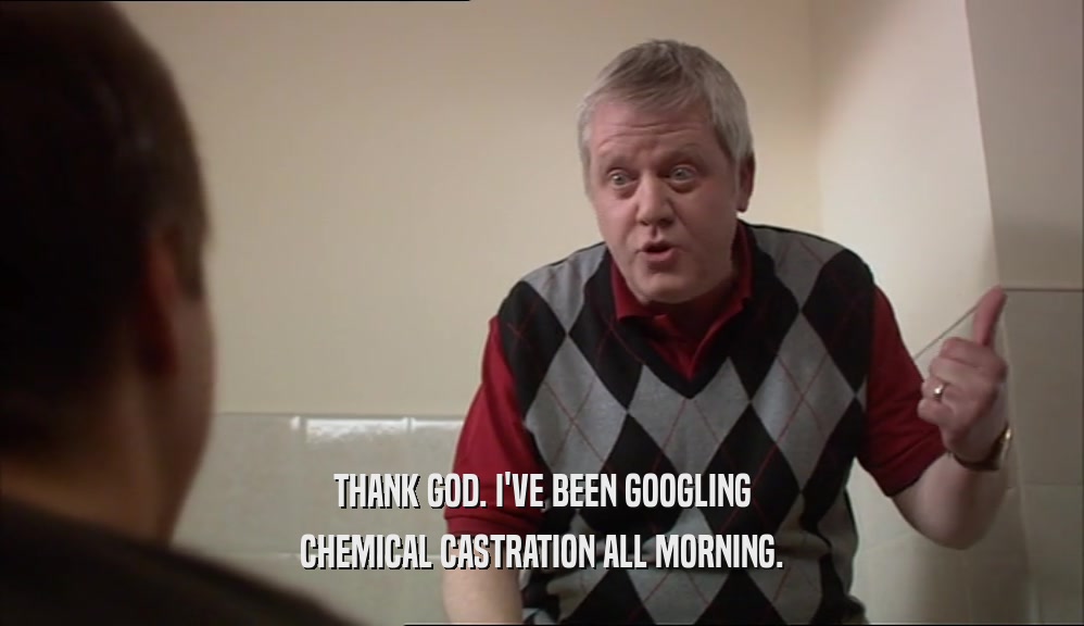 THANK GOD. I'VE BEEN GOOGLING CHEMICAL CASTRATION ALL MORNING. 