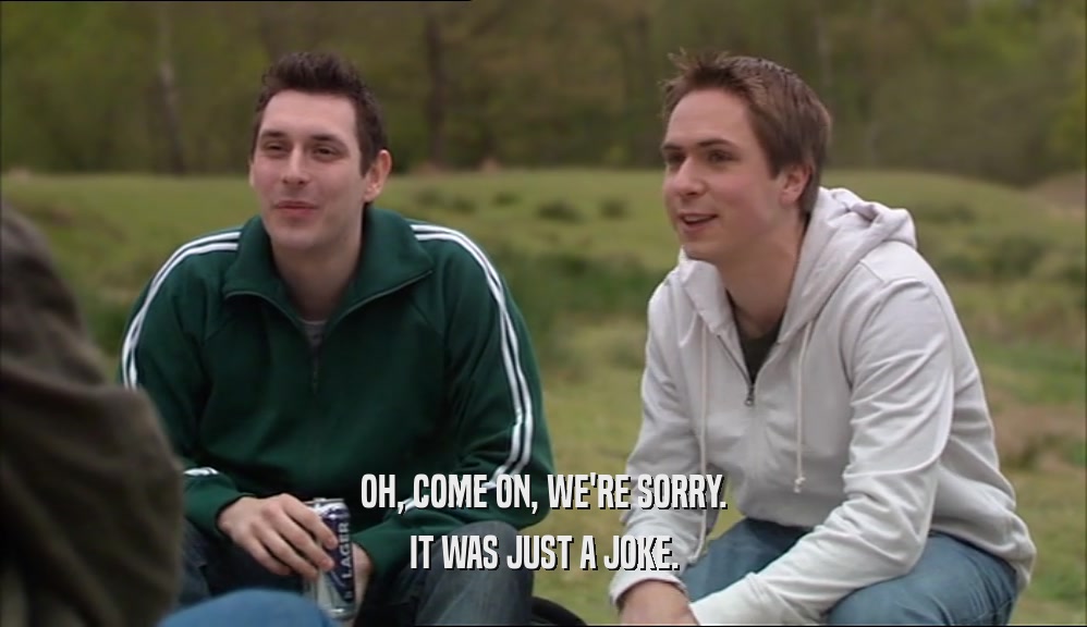 OH, COME ON, WE'RE SORRY. IT WAS JUST A JOKE. 