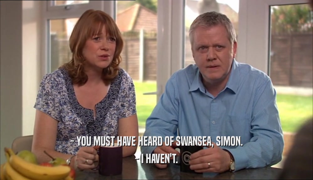 - YOU MUST HAVE HEARD OF SWANSEA, SIMON. - I HAVEN'T. 