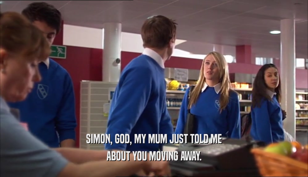 SIMON, GOD, MY MUM JUST TOLD ME ABOUT YOU MOVING AWAY. 
