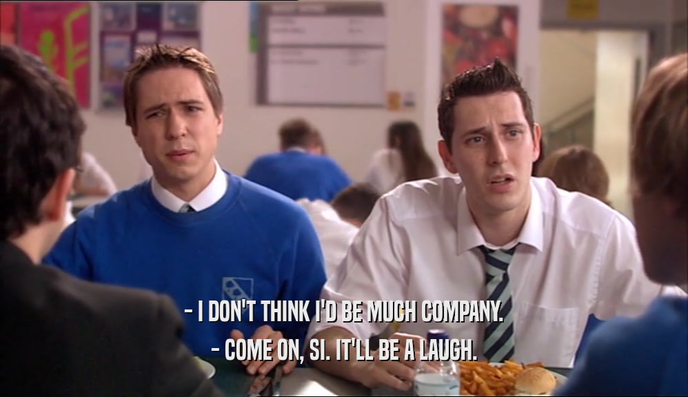 - I DON'T THINK I'D BE MUCH COMPANY. - COME ON, SI. IT'LL BE A LAUGH. 