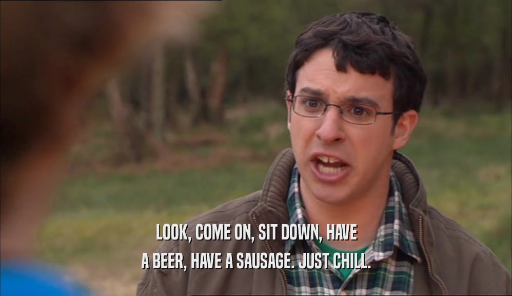 LOOK, COME ON, SIT DOWN, HAVE A BEER, HAVE A SAUSAGE. JUST CHILL. 