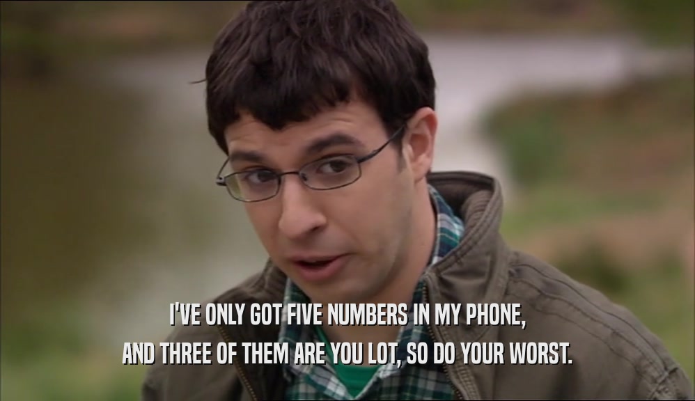 I'VE ONLY GOT FIVE NUMBERS IN MY PHONE, AND THREE OF THEM ARE YOU LOT, SO DO YOUR WORST. 
