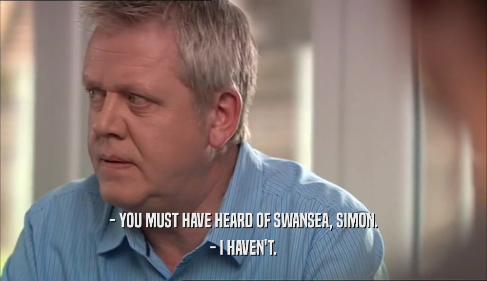 - YOU MUST HAVE HEARD OF SWANSEA, SIMON. - I HAVEN'T. 