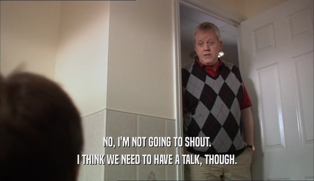 NO, I'M NOT GOING TO SHOUT. I THINK WE NEED TO HAVE A TALK, THOUGH. 