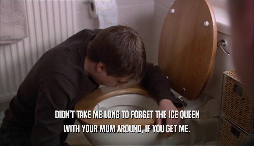 DIDN'T TAKE ME LONG TO FORGET THE ICE QUEEN WITH YOUR MUM AROUND, IF YOU GET ME. 