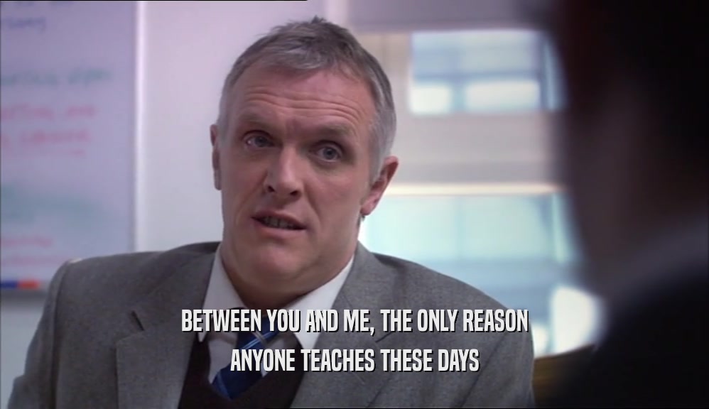 BETWEEN YOU AND ME, THE ONLY REASON ANYONE TEACHES THESE DAYS 