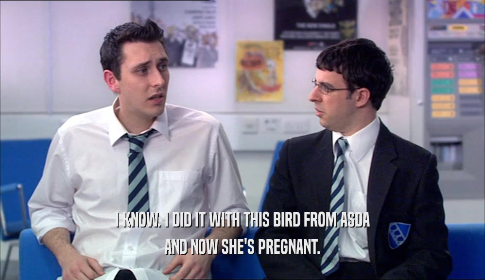 I KNOW. I DID IT WITH THIS BIRD FROM ASDA AND NOW SHE'S PREGNANT. 