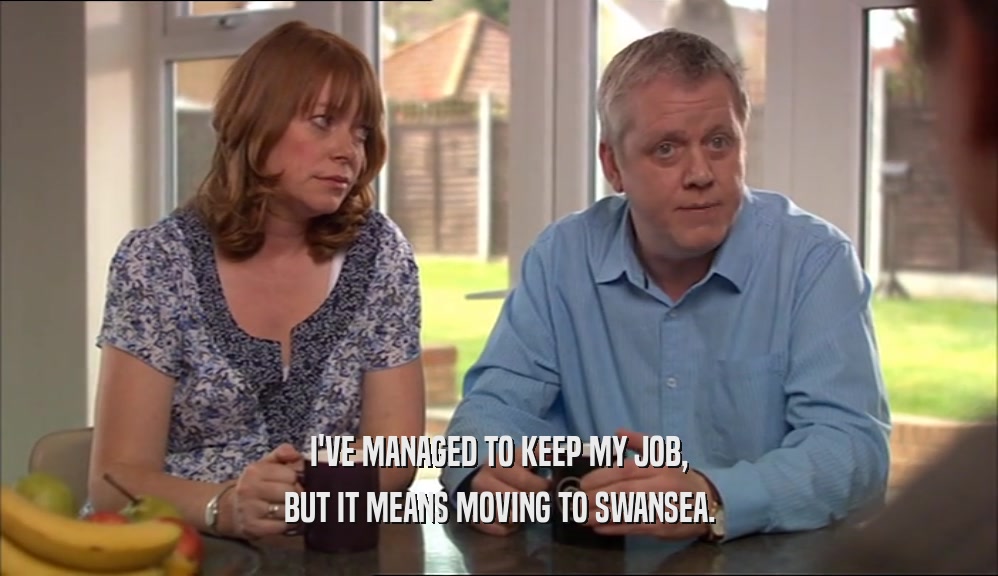 I'VE MANAGED TO KEEP MY JOB,
 BUT IT MEANS MOVING TO SWANSEA.
 