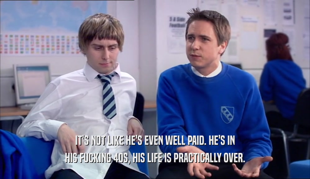IT'S NOT LIKE HE'S EVEN WELL PAID. HE'S IN HIS FUCKING 40S, HIS LIFE IS PRACTICALLY OVER. 