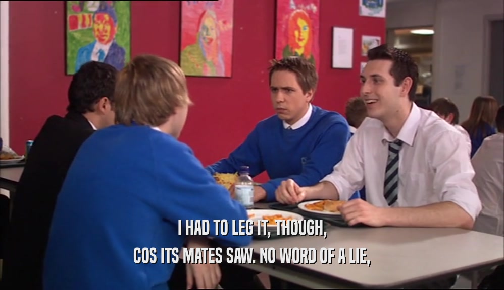 I HAD TO LEG IT, THOUGH, COS ITS MATES SAW. NO WORD OF A LIE, 