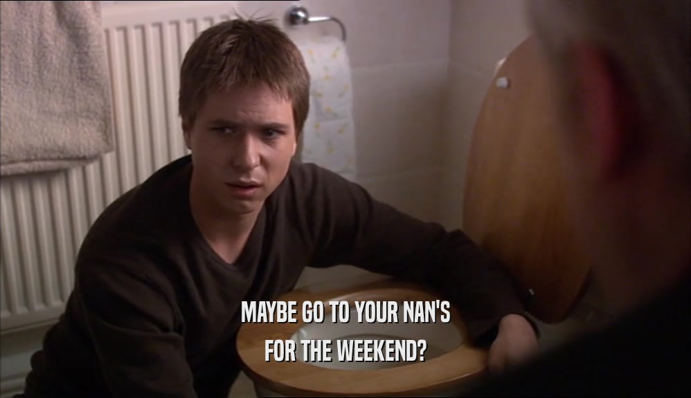 MAYBE GO TO YOUR NAN'S FOR THE WEEKEND? 