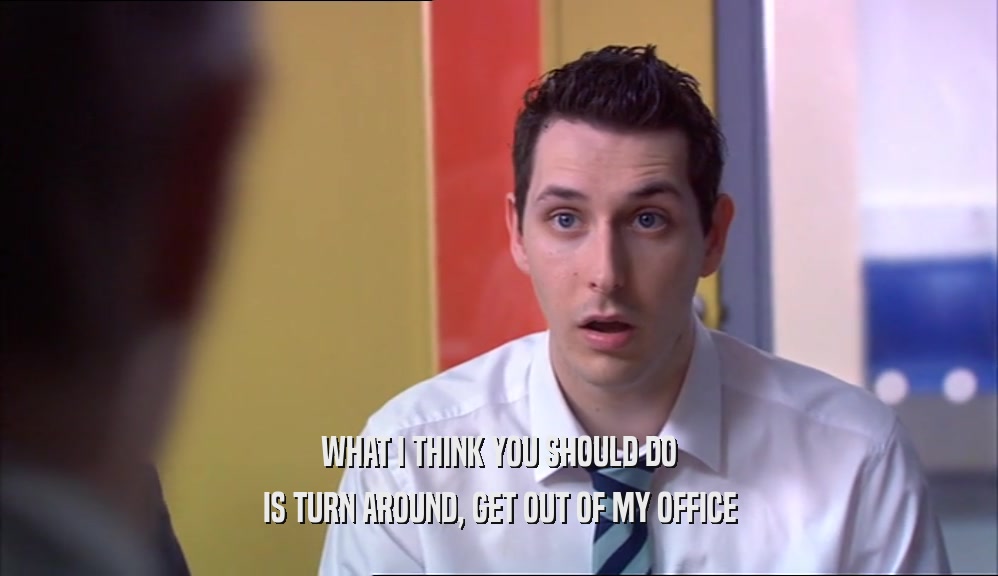 WHAT I THINK YOU SHOULD DO IS TURN AROUND, GET OUT OF MY OFFICE 
