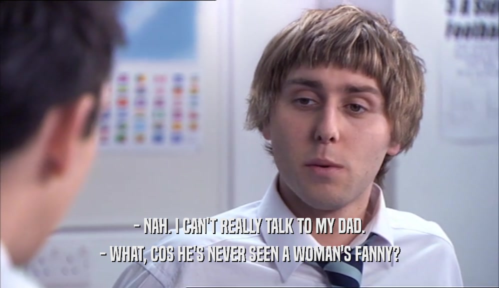 - NAH. I CAN'T REALLY TALK TO MY DAD. - WHAT, COS HE'S NEVER SEEN A WOMAN'S FANNY? 
