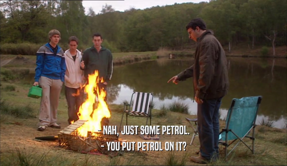 - NAH, JUST SOME PETROL.
 - YOU PUT PETROL ON IT?
 