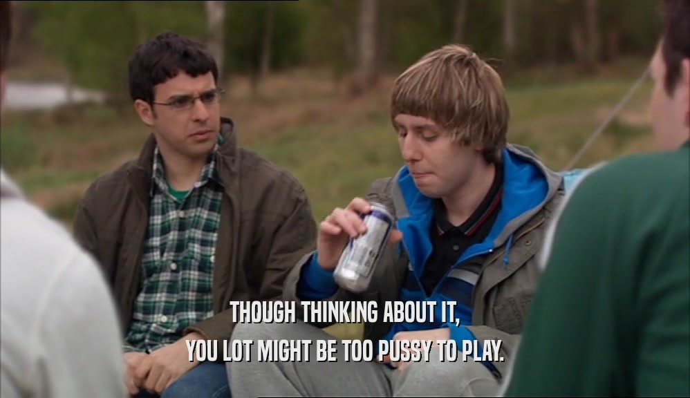 THOUGH THINKING ABOUT IT, YOU LOT MIGHT BE TOO PUSSY TO PLAY. 