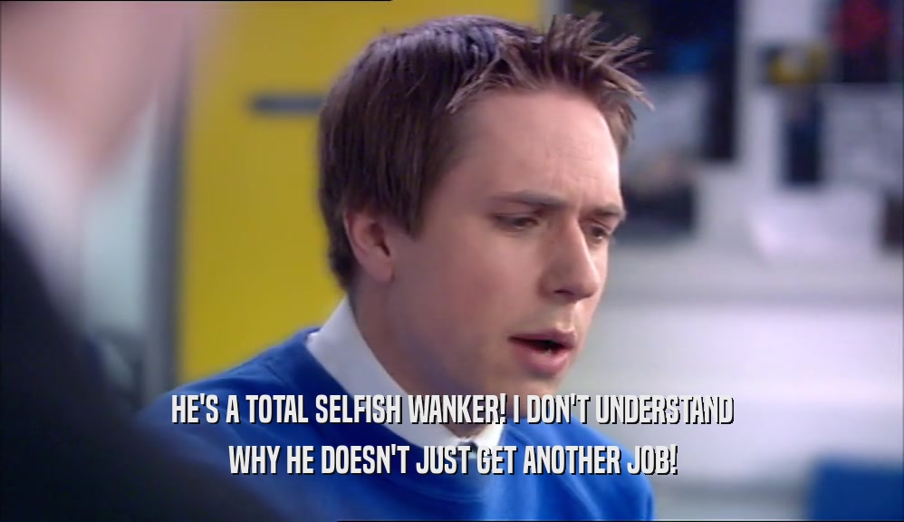 HE'S A TOTAL SELFISH WANKER! I DON'T UNDERSTAND WHY HE DOESN'T JUST GET ANOTHER JOB! 