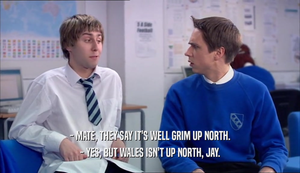 - MATE, THEY SAY IT'S WELL GRIM UP NORTH.
 - YES, BUT WALES ISN'T UP NORTH, JAY.
 