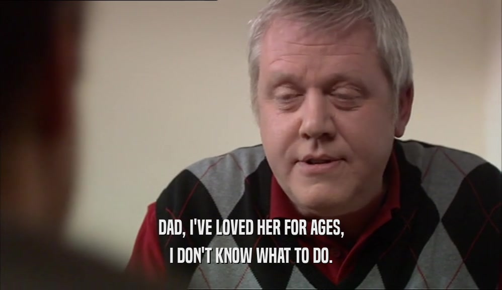 DAD, I'VE LOVED HER FOR AGES, I DON'T KNOW WHAT TO DO. 