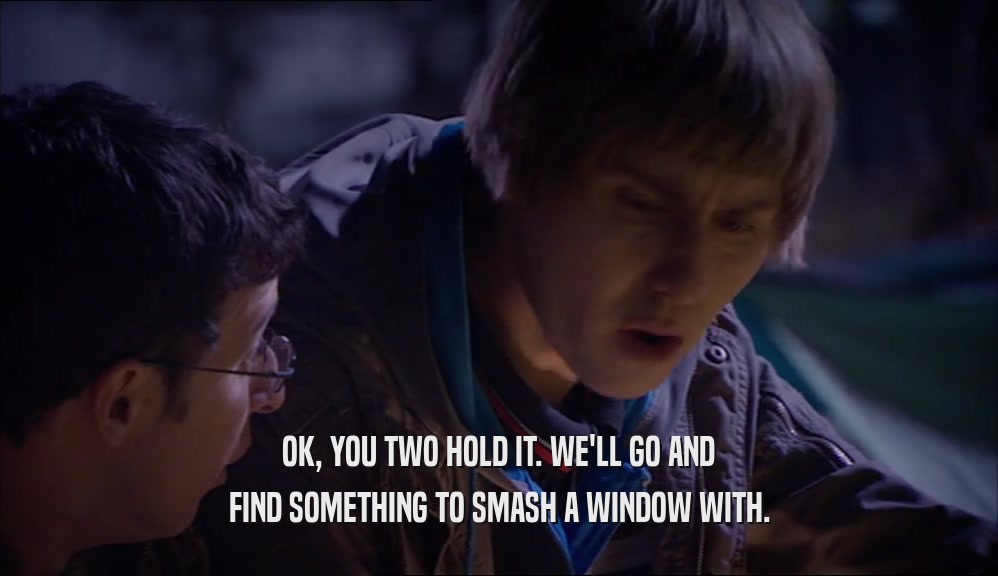 OK, YOU TWO HOLD IT. WE'LL GO AND FIND SOMETHING TO SMASH A WINDOW WITH. 
