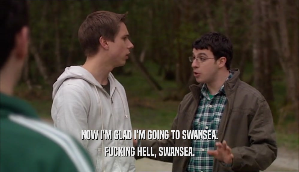 NOW I'M GLAD I'M GOING TO SWANSEA.
 FUCKING HELL, SWANSEA.
 