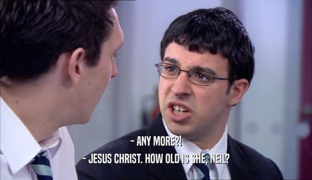 - ANY MORE?! - JESUS CHRIST. HOW OLD IS SHE, NEIL? 