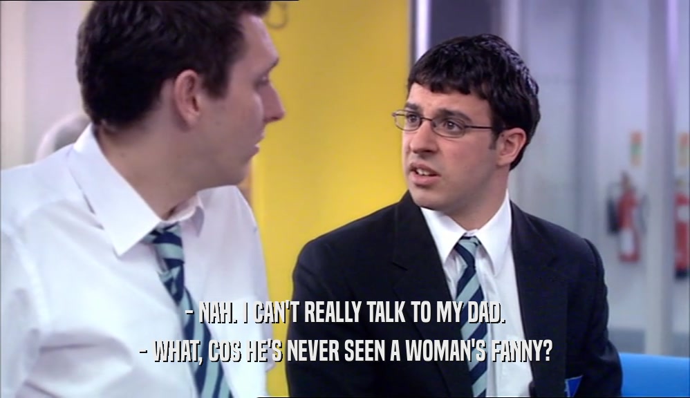 - NAH. I CAN'T REALLY TALK TO MY DAD. - WHAT, COS HE'S NEVER SEEN A WOMAN'S FANNY? 