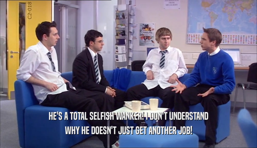 HE'S A TOTAL SELFISH WANKER! I DON'T UNDERSTAND WHY HE DOESN'T JUST GET ANOTHER JOB! 