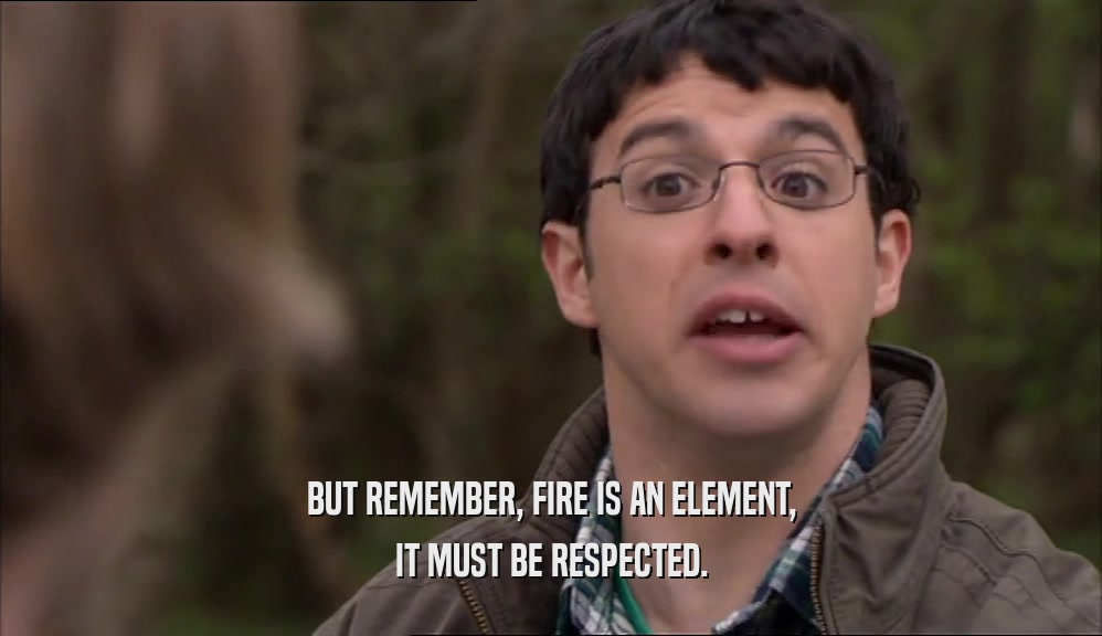 BUT REMEMBER, FIRE IS AN ELEMENT, IT MUST BE RESPECTED. 