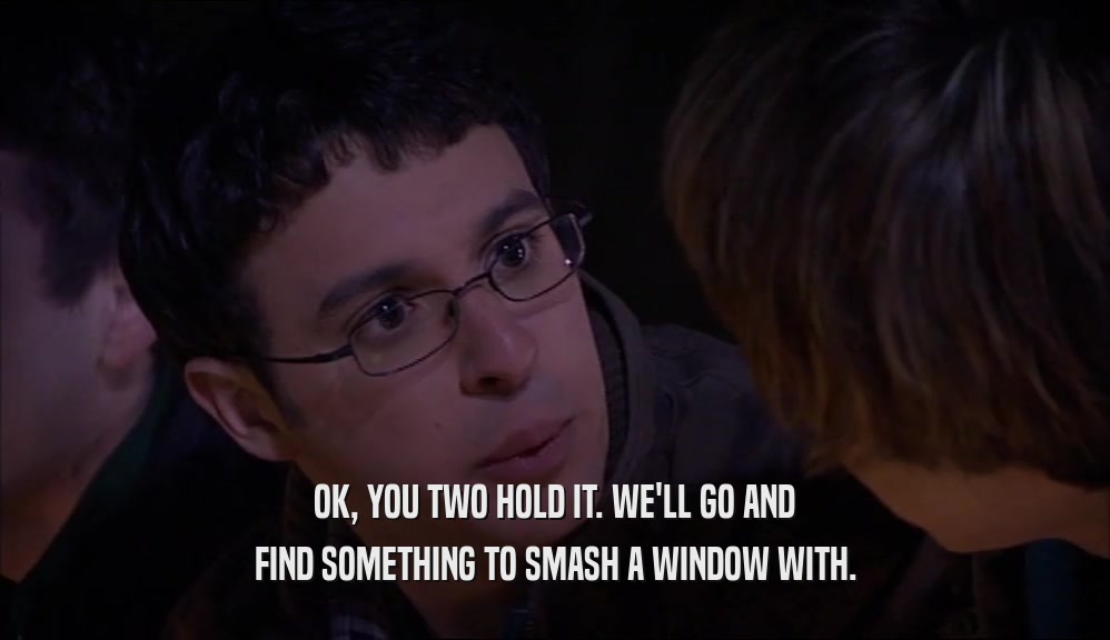OK, YOU TWO HOLD IT. WE'LL GO AND FIND SOMETHING TO SMASH A WINDOW WITH. 