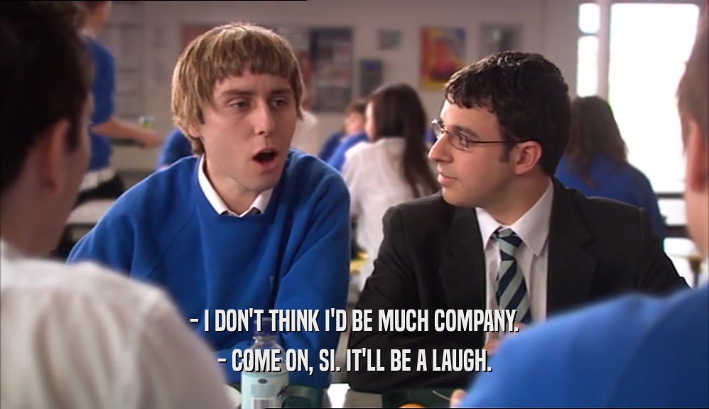 - I DON'T THINK I'D BE MUCH COMPANY. - COME ON, SI. IT'LL BE A LAUGH. 