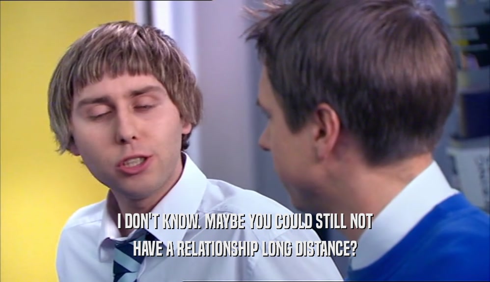 I DON'T KNOW. MAYBE YOU COULD STILL NOT HAVE A RELATIONSHIP LONG DISTANCE? 